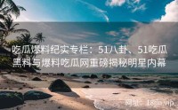 吃瓜爆料纪实专栏：51八卦、51吃瓜黑料与爆料吃瓜网重磅揭秘明星内幕
