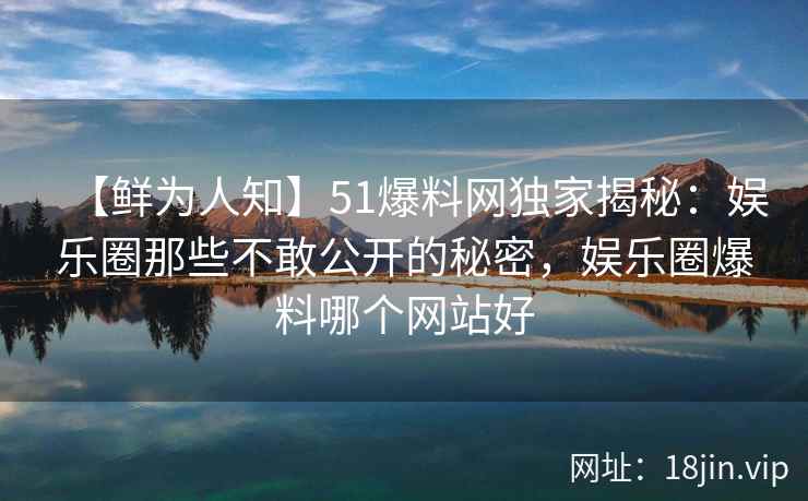 【鲜为人知】51爆料网独家揭秘：娱乐圈那些不敢公开的秘密，娱乐圈爆料哪个网站好
