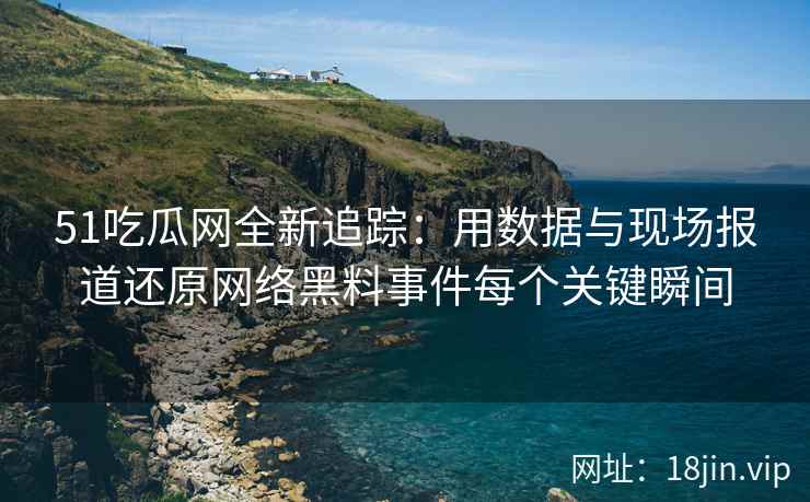 51吃瓜网全新追踪：用数据与现场报道还原网络黑料事件每个关键瞬间