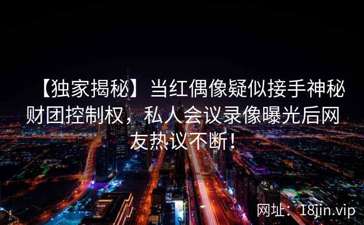 【独家揭秘】当红偶像疑似接手神秘财团控制权，私人会议录像曝光后网友热议不断！