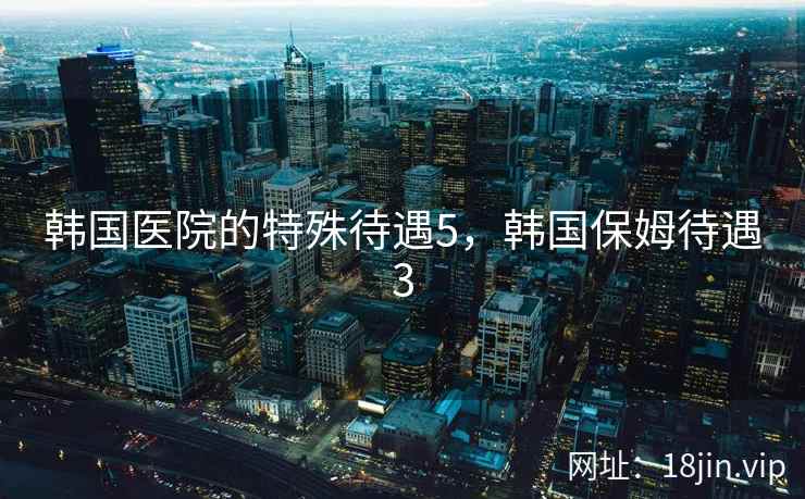 韩国医院的特殊待遇5，韩国保姆待遇3