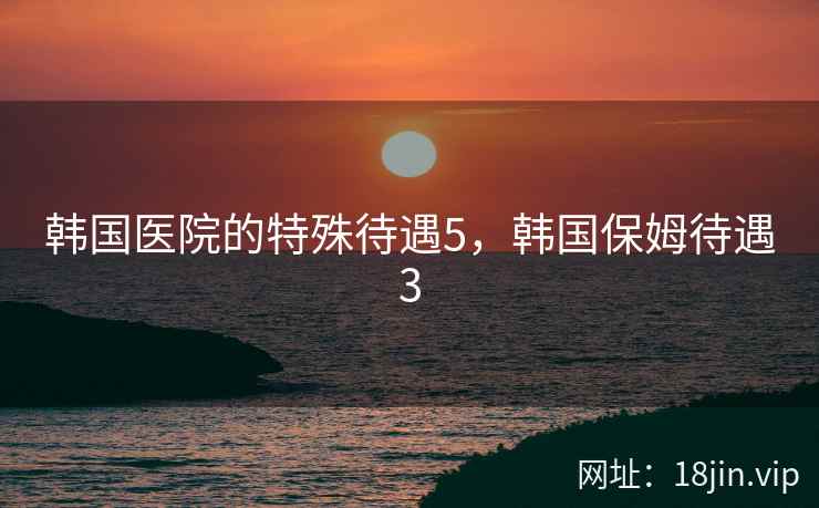 韩国医院的特殊待遇5，韩国保姆待遇3