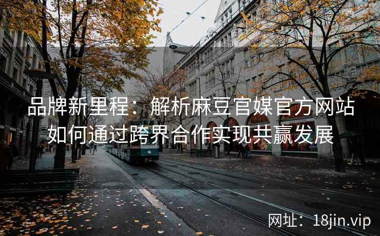品牌新里程：解析麻豆官媒官方网站如何通过跨界合作实现共赢发展