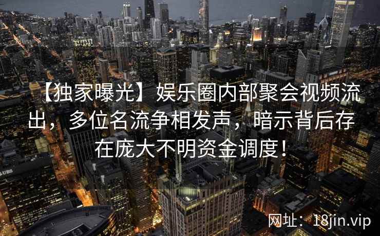 【独家曝光】娱乐圈内部聚会视频流出，多位名流争相发声，暗示背后存在庞大不明资金调度！
