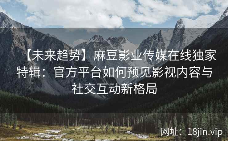 【未来趋势】麻豆影业传媒在线独家特辑：官方平台如何预见影视内容与社交互动新格局