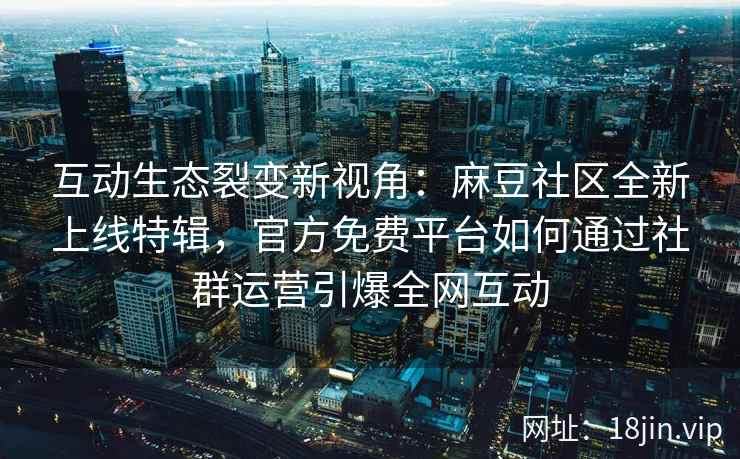互动生态裂变新视角：麻豆社区全新上线特辑，官方免费平台如何通过社群运营引爆全网互动