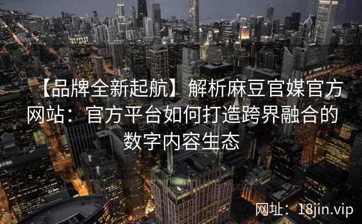 【品牌全新起航】解析麻豆官媒官方网站：官方平台如何打造跨界融合的数字内容生态