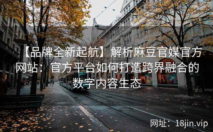 【品牌全新起航】解析麻豆官媒官方网站：官方平台如何打造跨界融合的数字内容生态