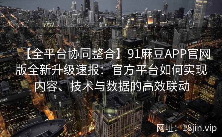 【全平台协同整合】91麻豆APP官网版全新升级速报：官方平台如何实现内容、技术与数据的高效联动