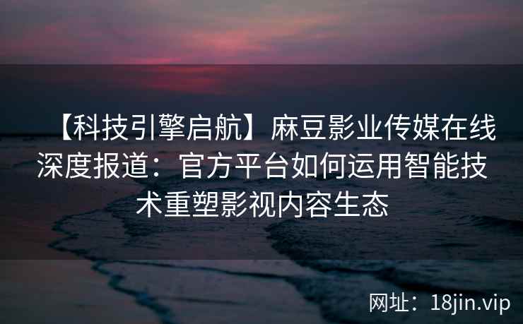 【科技引擎启航】麻豆影业传媒在线深度报道：官方平台如何运用智能技术重塑影视内容生态