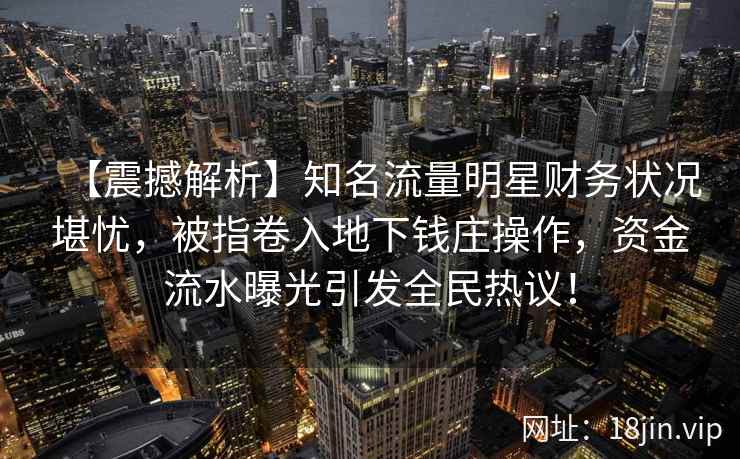 【震撼解析】知名流量明星财务状况堪忧，被指卷入地下钱庄操作，资金流水曝光引发全民热议！