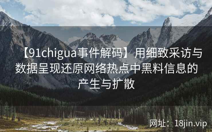 【91chigua事件解码】用细致采访与数据呈现还原网络热点中黑料信息的产生与扩散
