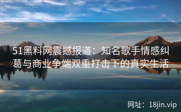 51黑料网震撼报道：知名歌手情感纠葛与商业争端双重打击下的真实生活