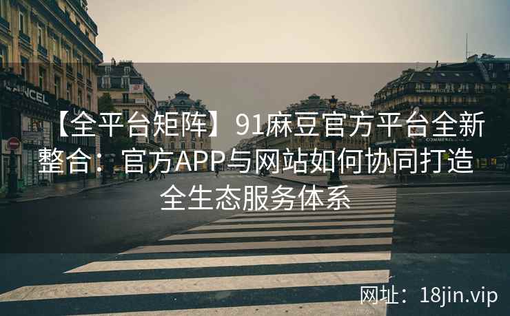 【全平台矩阵】91麻豆官方平台全新整合：官方APP与网站如何协同打造全生态服务体系
