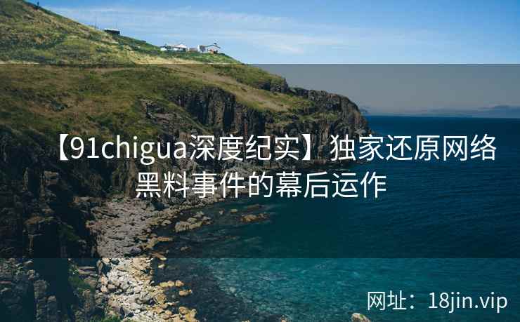 【91chigua深度纪实】独家还原网络黑料事件的幕后运作