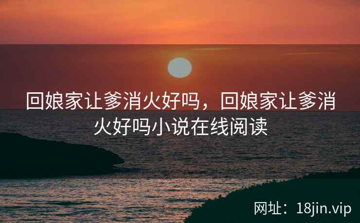 回娘家让爹消火好吗，回娘家让爹消火好吗小说在线阅读