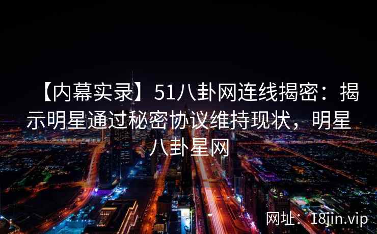 【内幕实录】51八卦网连线揭密：揭示明星通过秘密协议维持现状，明星八卦星网
