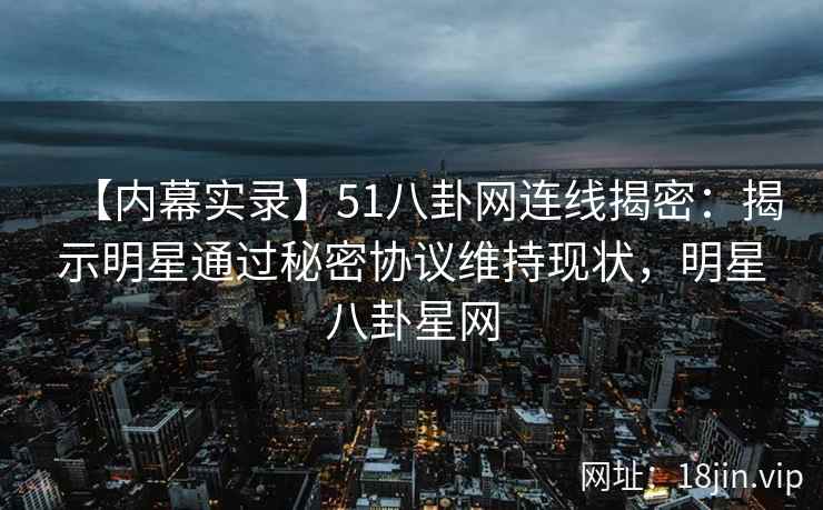 【内幕实录】51八卦网连线揭密：揭示明星通过秘密协议维持现状，明星八卦星网