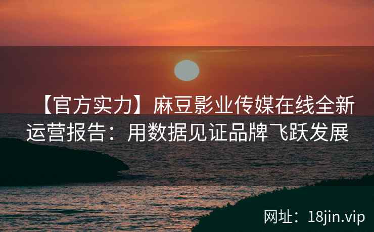 【官方实力】麻豆影业传媒在线全新运营报告：用数据见证品牌飞跃发展