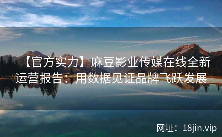 【官方实力】麻豆影业传媒在线全新运营报告：用数据见证品牌飞跃发展