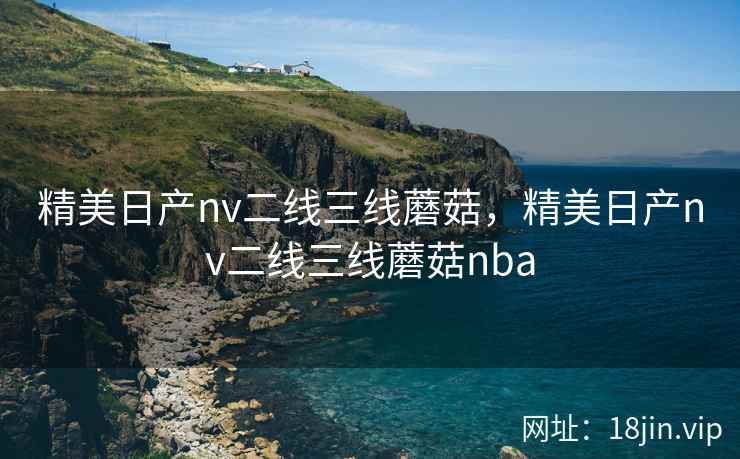 精美日产nv二线三线蘑菇，精美日产nv二线三线蘑菇nba