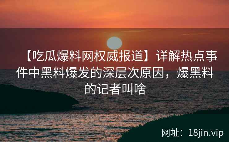 【吃瓜爆料网权威报道】详解热点事件中黑料爆发的深层次原因，爆黑料的记者叫啥