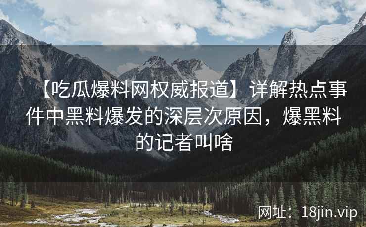 【吃瓜爆料网权威报道】详解热点事件中黑料爆发的深层次原因，爆黑料的记者叫啥