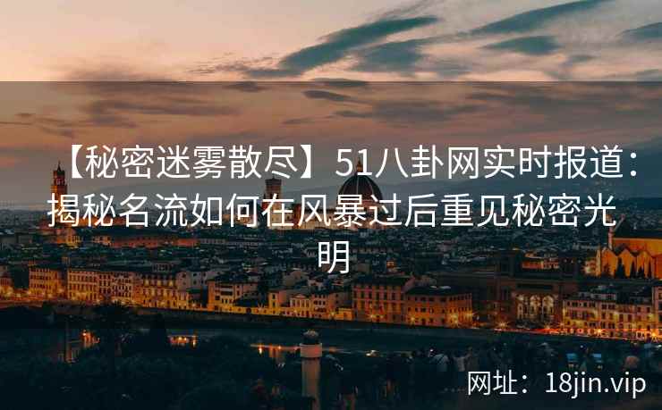 【秘密迷雾散尽】51八卦网实时报道：揭秘名流如何在风暴过后重见秘密光明