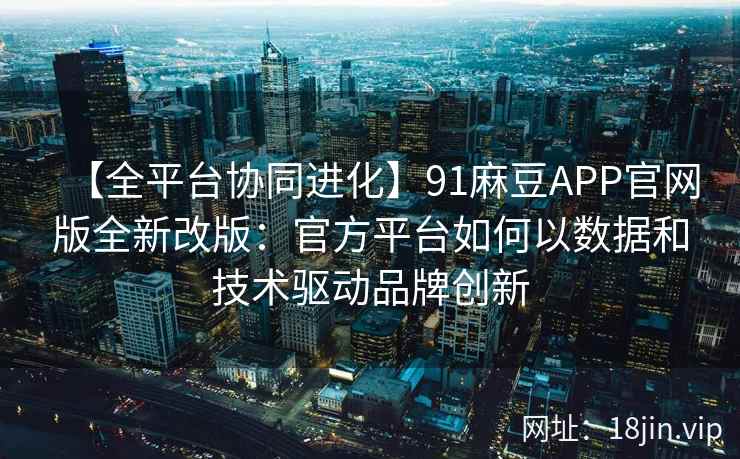【全平台协同进化】91麻豆APP官网版全新改版：官方平台如何以数据和技术驱动品牌创新