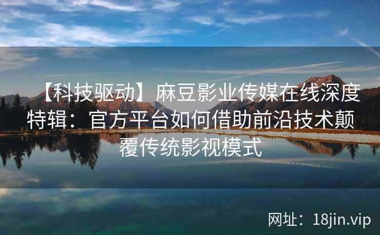 【科技驱动】麻豆影业传媒在线深度特辑：官方平台如何借助前沿技术颠覆传统影视模式
