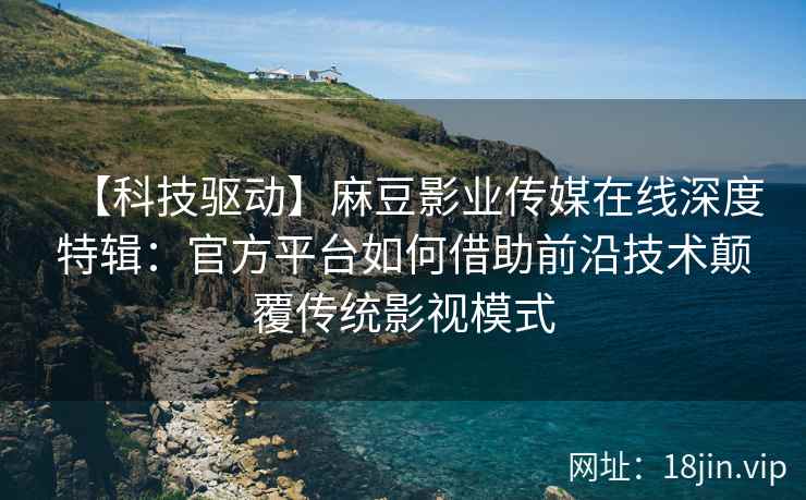 【科技驱动】麻豆影业传媒在线深度特辑：官方平台如何借助前沿技术颠覆传统影视模式