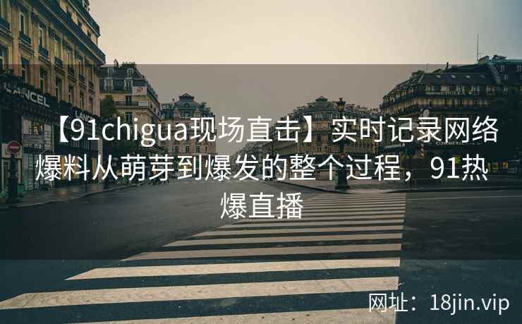 【91chigua现场直击】实时记录网络爆料从萌芽到爆发的整个过程，91热爆直播