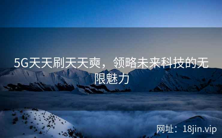 5G天天刷天天奭，领略未来科技的无限魅力