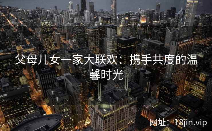 父母儿女一家大联欢：携手共度的温馨时光