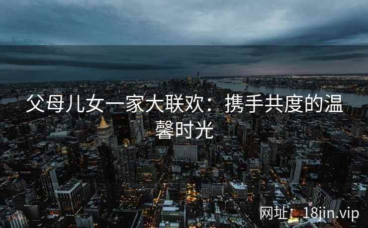 父母儿女一家大联欢：携手共度的温馨时光