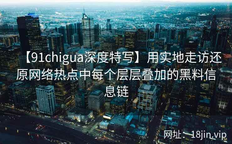 【91chigua深度特写】用实地走访还原网络热点中每个层层叠加的黑料信息链