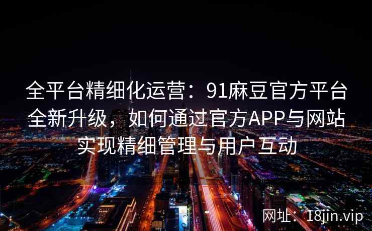 全平台精细化运营：91麻豆官方平台全新升级，如何通过官方APP与网站实现精细管理与用户互动