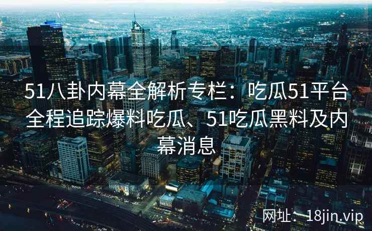 51八卦内幕全解析专栏：吃瓜51平台全程追踪爆料吃瓜、51吃瓜黑料及内幕消息