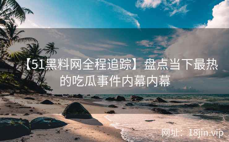 【51黑料网全程追踪】盘点当下最热的吃瓜事件内幕内幕