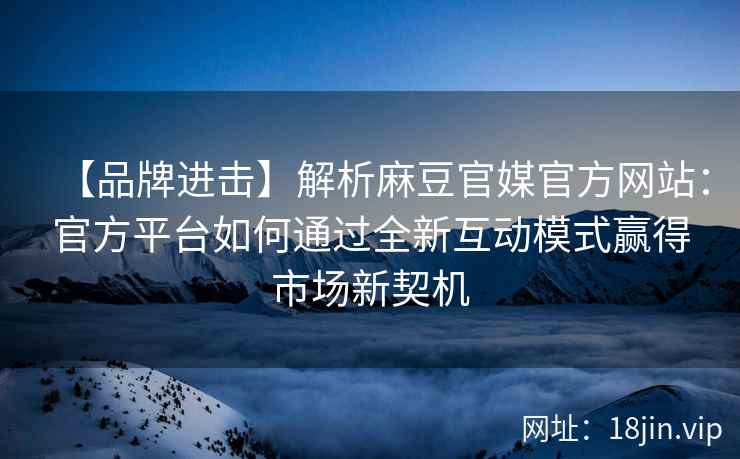 【品牌进击】解析麻豆官媒官方网站：官方平台如何通过全新互动模式赢得市场新契机