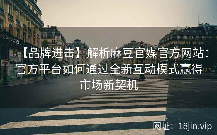 【品牌进击】解析麻豆官媒官方网站：官方平台如何通过全新互动模式赢得市场新契机