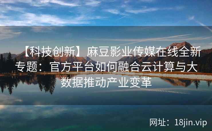 【科技创新】麻豆影业传媒在线全新专题：官方平台如何融合云计算与大数据推动产业变革