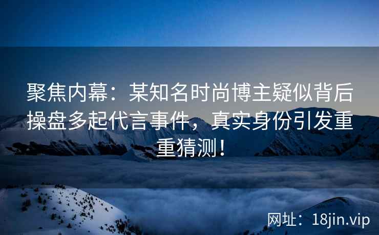聚焦内幕：某知名时尚博主疑似背后操盘多起代言事件，真实身份引发重重猜测！