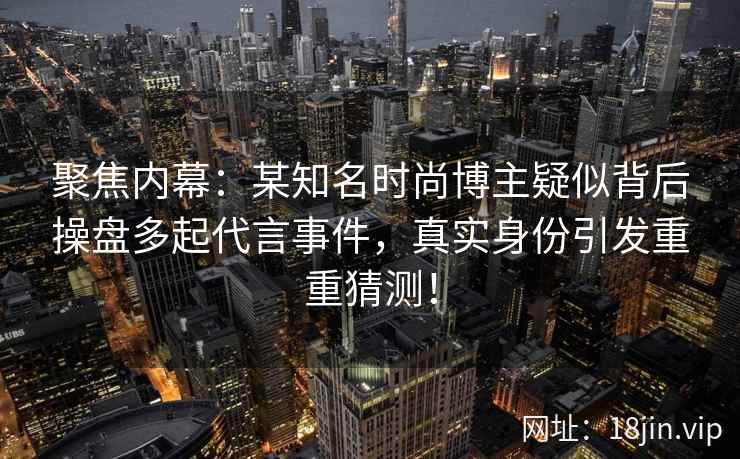 聚焦内幕：某知名时尚博主疑似背后操盘多起代言事件，真实身份引发重重猜测！
