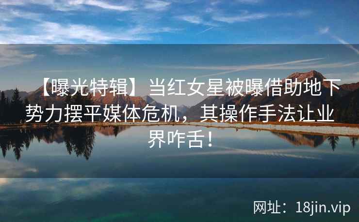【曝光特辑】当红女星被曝借助地下势力摆平媒体危机，其操作手法让业界咋舌！