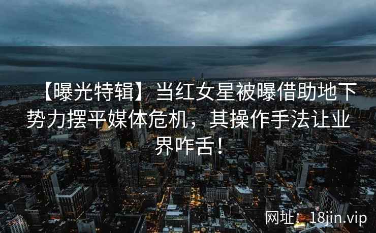 【曝光特辑】当红女星被曝借助地下势力摆平媒体危机，其操作手法让业界咋舌！