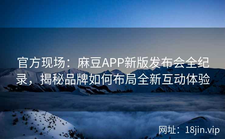 官方现场：麻豆APP新版发布会全纪录，揭秘品牌如何布局全新互动体验