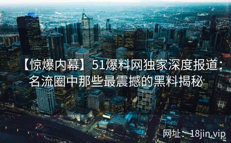 【惊爆内幕】51爆料网独家深度报道：名流圈中那些最震撼的黑料揭秘