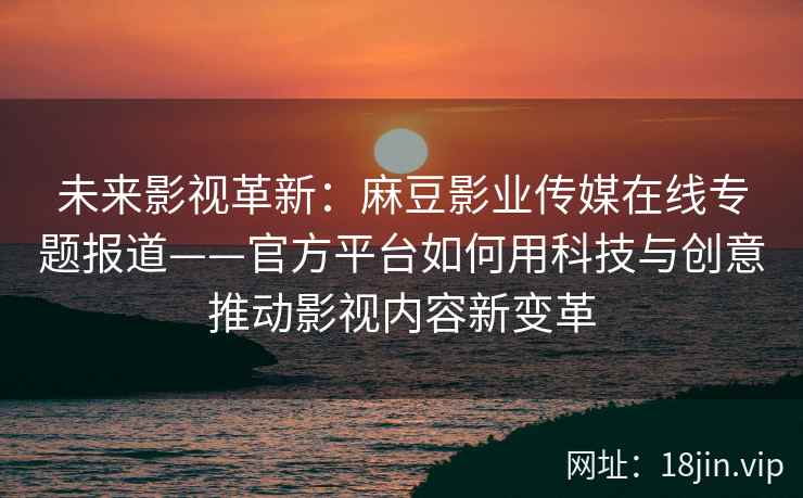 未来影视革新：麻豆影业传媒在线专题报道——官方平台如何用科技与创意推动影视内容新变革