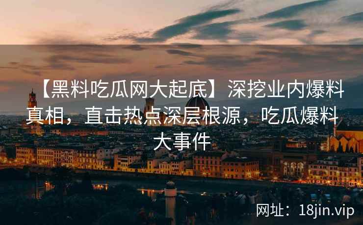【黑料吃瓜网大起底】深挖业内爆料真相，直击热点深层根源，吃瓜爆料大事件